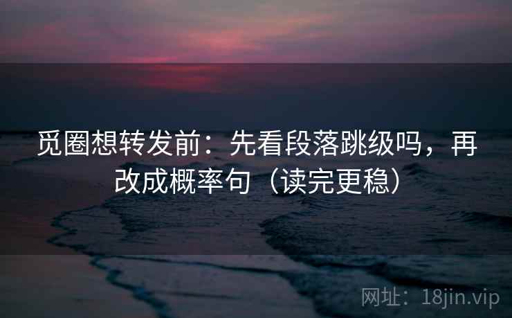 觅圈想转发前：先看段落跳级吗，再改成概率句（读完更稳）