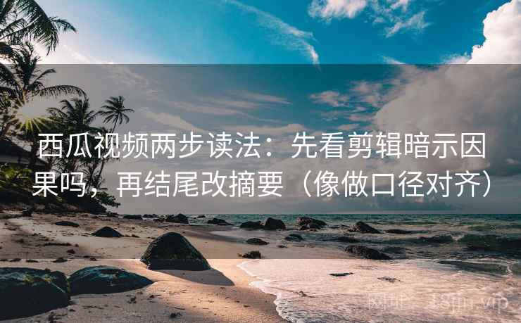 西瓜视频两步读法：先看剪辑暗示因果吗，再结尾改摘要（像做口径对齐）