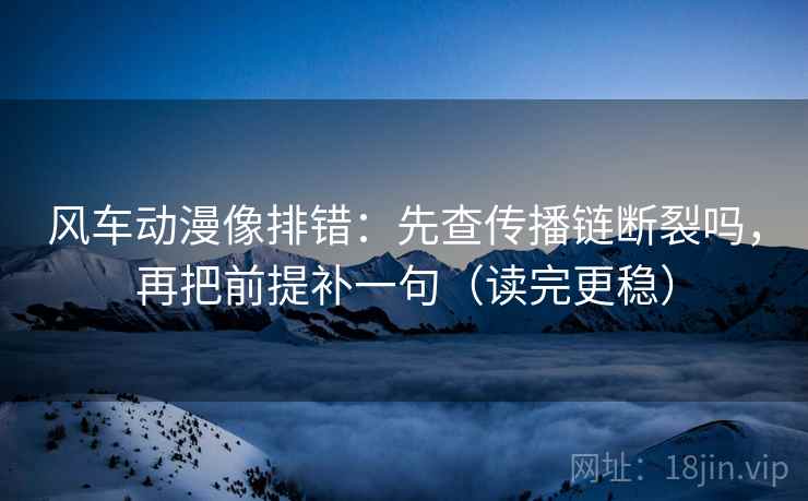 风车动漫像排错：先查传播链断裂吗，再把前提补一句（读完更稳）