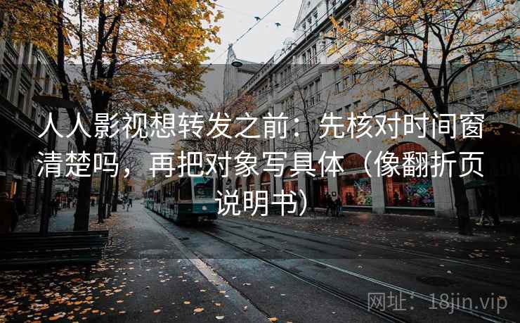 人人影视想转发之前：先核对时间窗清楚吗，再把对象写具体（像翻折页说明书）