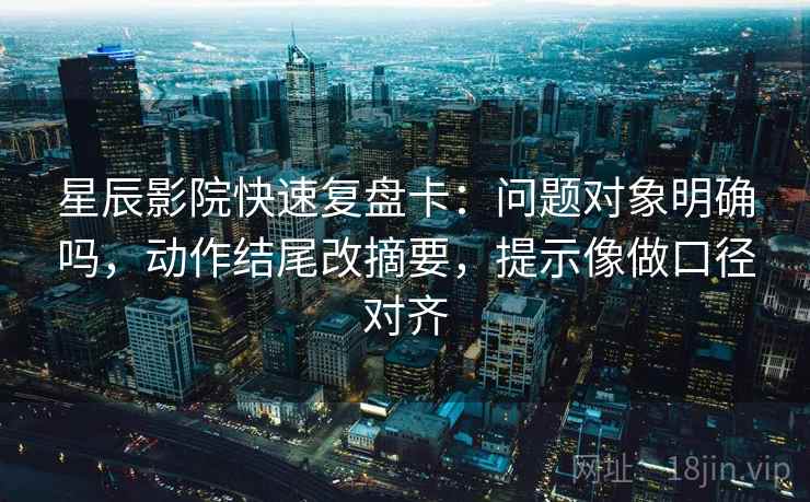星辰影院快速复盘卡：问题对象明确吗，动作结尾改摘要，提示像做口径对齐