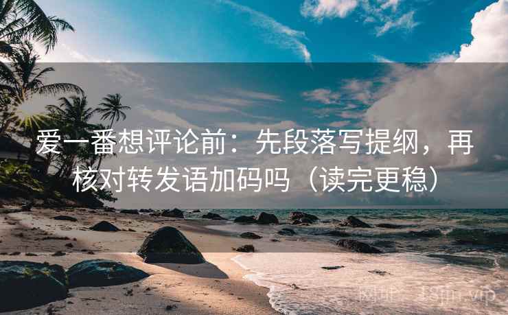 爱一番想评论前：先段落写提纲，再核对转发语加码吗（读完更稳）