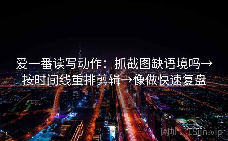 爱一番读写动作：抓截图缺语境吗→按时间线重排剪辑→像做快速复盘
