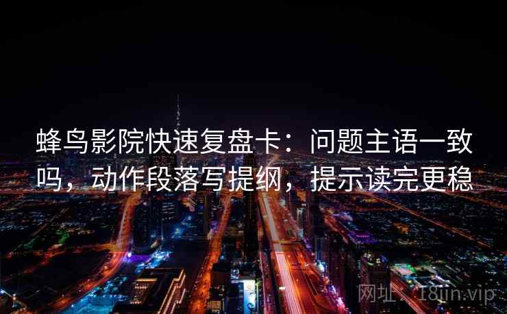 蜂鸟影院快速复盘卡：问题主语一致吗，动作段落写提纲，提示读完更稳