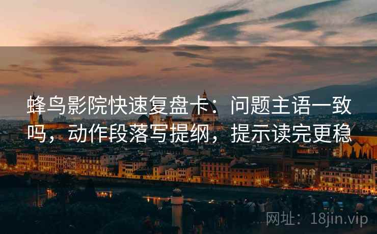 蜂鸟影院快速复盘卡：问题主语一致吗，动作段落写提纲，提示读完更稳