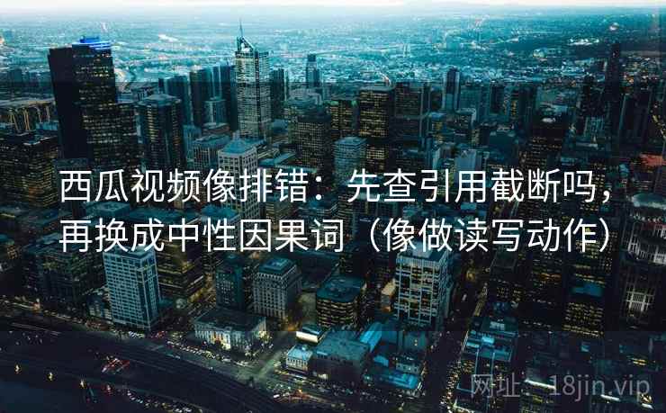 西瓜视频像排错：先查引用截断吗，再换成中性因果词（像做读写动作）