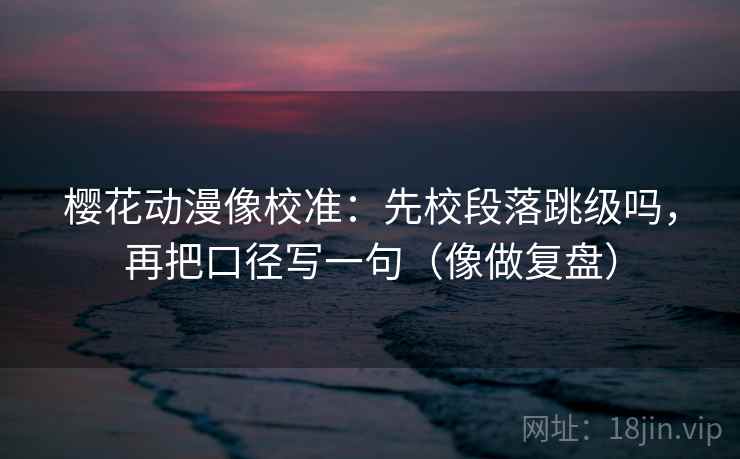 樱花动漫像校准：先校段落跳级吗，再把口径写一句（像做复盘）