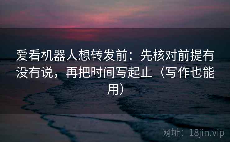 爱看机器人想转发前：先核对前提有没有说，再把时间写起止（写作也能用）