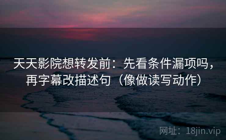 天天影院想转发前：先看条件漏项吗，再字幕改描述句（像做读写动作）
