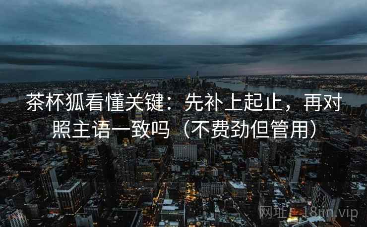 茶杯狐看懂关键：先补上起止，再对照主语一致吗（不费劲但管用）