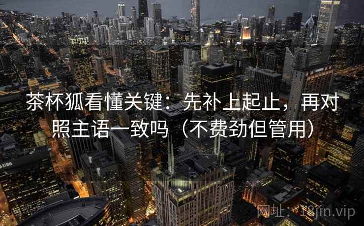 茶杯狐看懂关键：先补上起止，再对照主语一致吗（不费劲但管用）