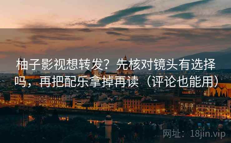 柚子影视想转发？先核对镜头有选择吗，再把配乐拿掉再读（评论也能用）