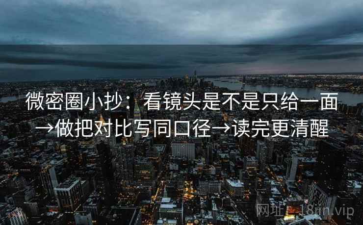微密圈小抄：看镜头是不是只给一面→做把对比写同口径→读完更清醒