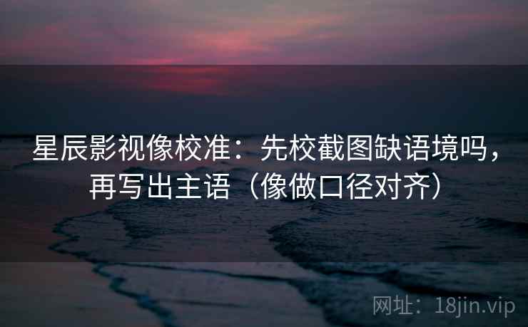 星辰影视像校准：先校截图缺语境吗，再写出主语（像做口径对齐）