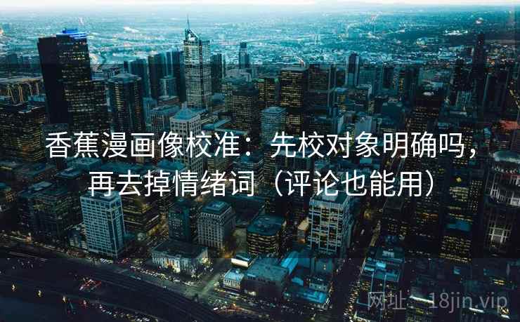 香蕉漫画像校准：先校对象明确吗，再去掉情绪词（评论也能用）