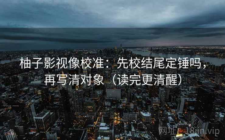 柚子影视像校准：先校结尾定锤吗，再写清对象（读完更清醒）