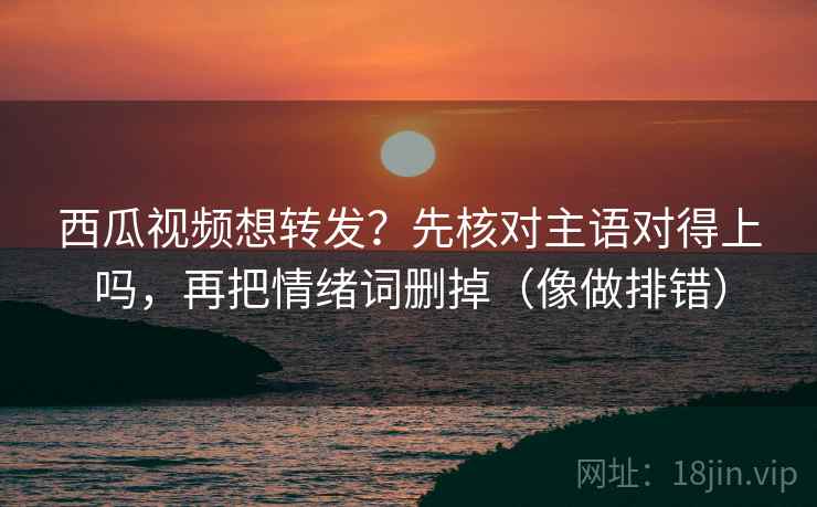 西瓜视频想转发？先核对主语对得上吗，再把情绪词删掉（像做排错）