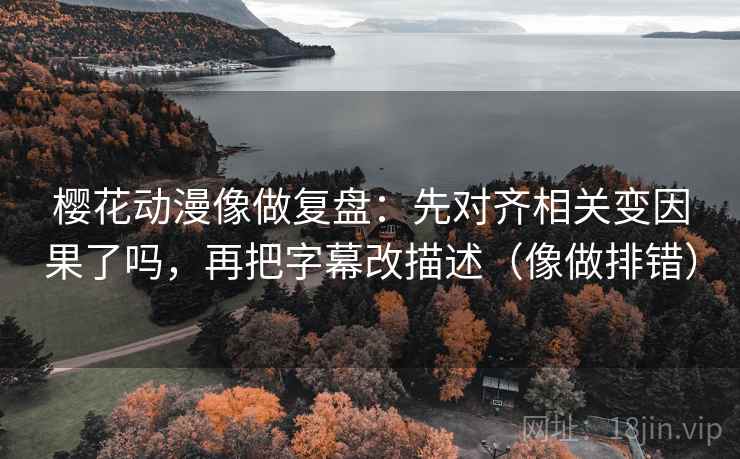 樱花动漫像做复盘：先对齐相关变因果了吗，再把字幕改描述（像做排错）