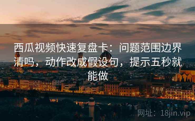 西瓜视频快速复盘卡：问题范围边界清吗，动作改成假设句，提示五秒就能做