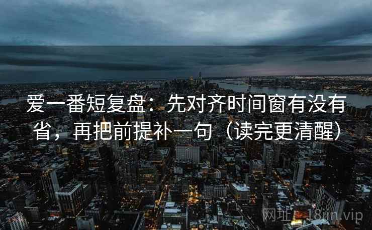 爱一番短复盘：先对齐时间窗有没有省，再把前提补一句（读完更清醒）