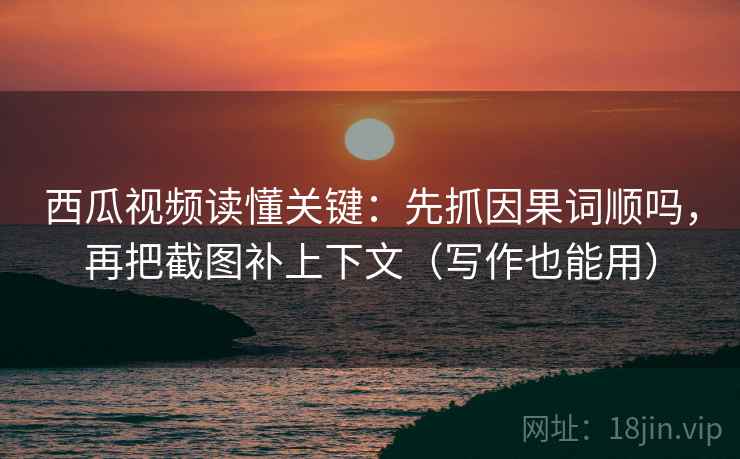 西瓜视频读懂关键：先抓因果词顺吗，再把截图补上下文（写作也能用）