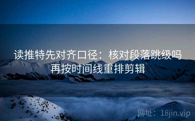 读推特先对齐口径：核对段落跳级吗再按时间线重排剪辑