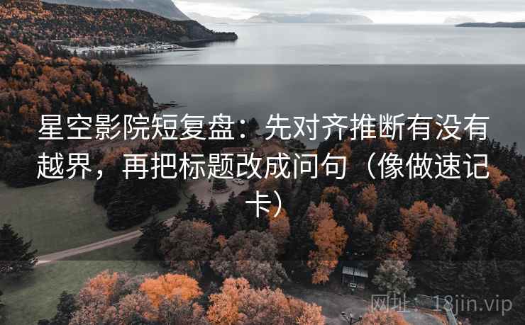 星空影院短复盘：先对齐推断有没有越界，再把标题改成问句（像做速记卡）