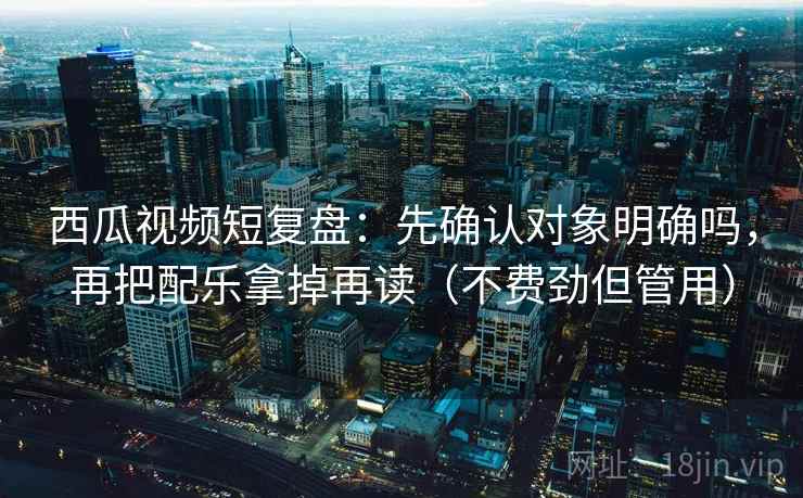 西瓜视频短复盘：先确认对象明确吗，再把配乐拿掉再读（不费劲但管用）
