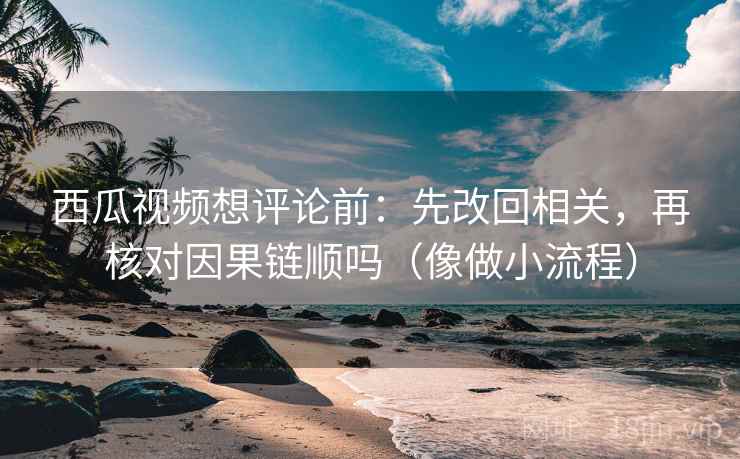 西瓜视频想评论前：先改回相关，再核对因果链顺吗（像做小流程）