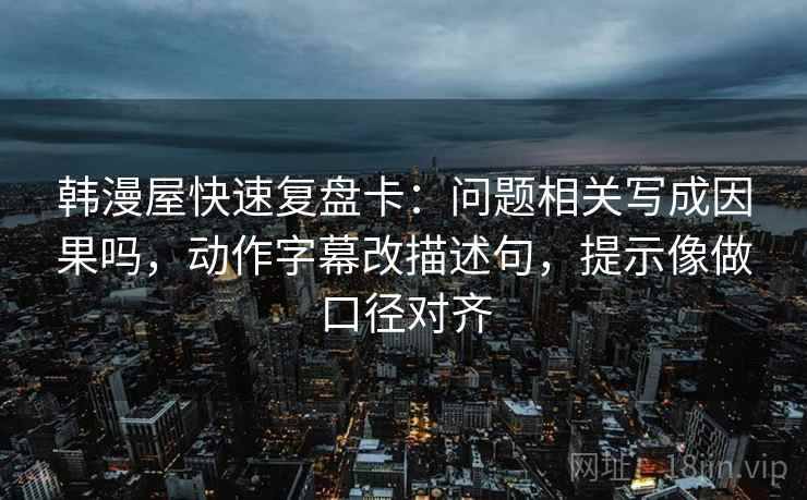 韩漫屋快速复盘卡：问题相关写成因果吗，动作字幕改描述句，提示像做口径对齐
